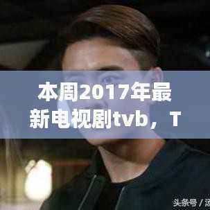 TVB 2017热播新剧深度剖析,突破与争议并存本周热播剧标题大揭秘