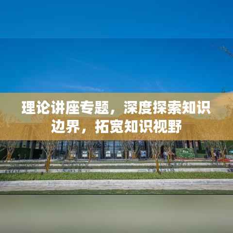 理论讲座专题,深度探索知识边界,拓宽知识视野