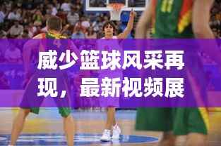 威少篮球风采再现,最新视频展现无与伦比的魅力!