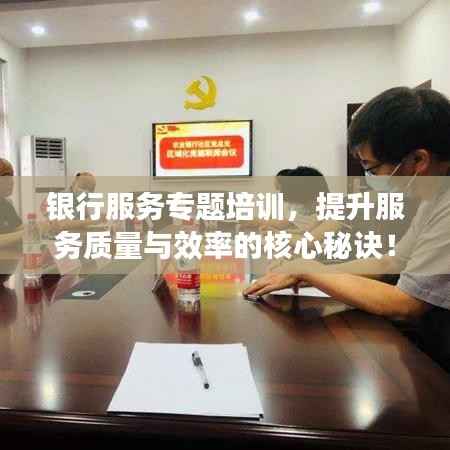 银行服务专题培训,提升服务质量与效率的核心秘诀!