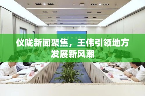 仪陇新闻聚焦,王伟引领地方发展新风潮
